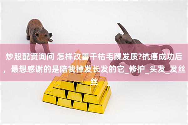 炒股配资询问 怎样改善干枯毛躁发质?抗癌成功后，最想感谢的是陪我掉发长发的它_修护_头发_发丝