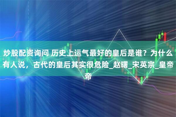 炒股配资询问 历史上运气最好的皇后是谁？为什么有人说，古代的皇后其实很危险_赵曙_宋英宗_皇帝